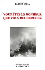 VOUS ÊTES LE BONHEUR QUE VOUS RECHERCHEZ 
RUPERT SPIRA - Editions Accarias l'Originel
Livre après livre, Rupert Spira énonce inlassablement que le bonheur que nous recherchons ne se trouve pas à l'extérieur, dans l'expérience objective, mais dans les profondeurs de notre être. Ce livre-ci ne fait pas exception sinon qu'il trouve à creuser son propos sous la forme de questions et de réponses s'attachant à nous guider au plus près dans cette quête de bonheur.
Rupert Spira, avec la précision et la rigueur qui le caractérisent, nous invite à un voyage qui va du bonheur que nous recherchons au bonheur que nous sommes déjà. Une traversée qui nous extirpe de notre identification au mental et au corps et nous permet de reconnaître la véritable nature de notre être, pure conscience. 
https://originel-accarias.com/Edition/spirabonheur.html